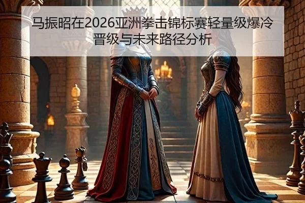 马振昭在2026亚洲拳击锦标赛轻量级爆冷晋级与未来路径分析